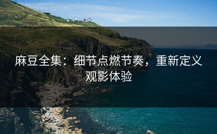 麻豆全集：细节点燃节奏，重新定义观影体验