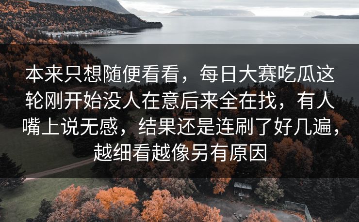本来只想随便看看，每日大赛吃瓜这轮刚开始没人在意后来全在找，有人嘴上说无感，结果还是连刷了好几遍，越细看越像另有原因