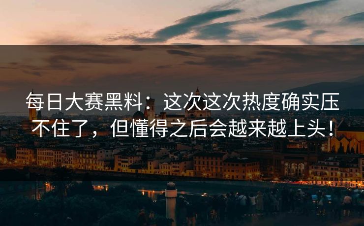 每日大赛黑料：这次这次热度确实压不住了，但懂得之后会越来越上头！