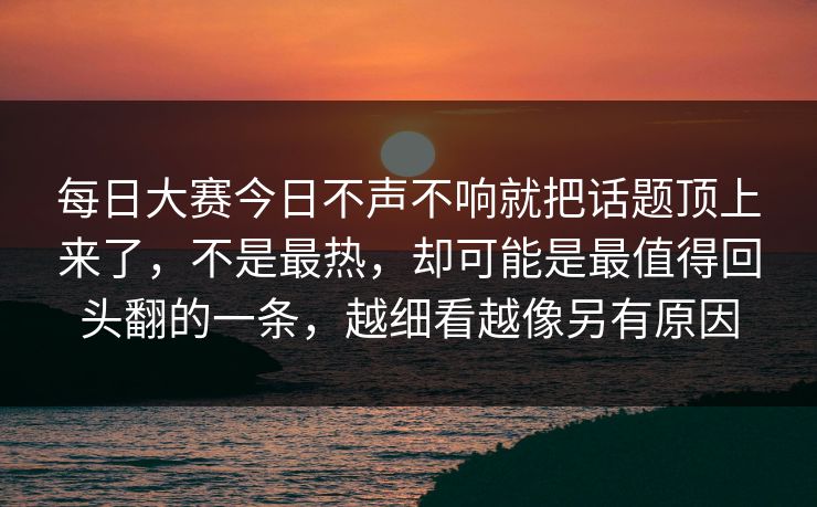 每日大赛今日不声不响就把话题顶上来了，不是最热，却可能是最值得回头翻的一条，越细看越像另有原因