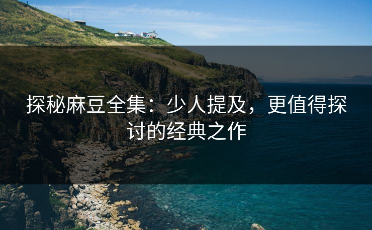 探秘麻豆全集：少人提及，更值得探讨的经典之作