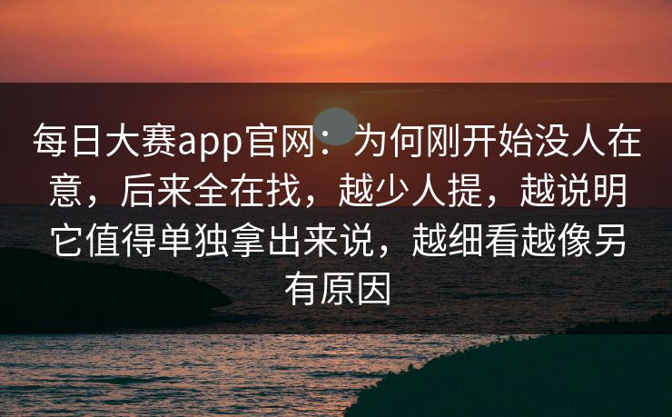 每日大赛app官网：为何刚开始没人在意，后来全在找，越少人提，越说明它值得单独拿出来说，越细看越像另有原因