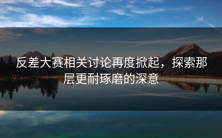 反差大赛相关讨论再度掀起，探索那层更耐琢磨的深意