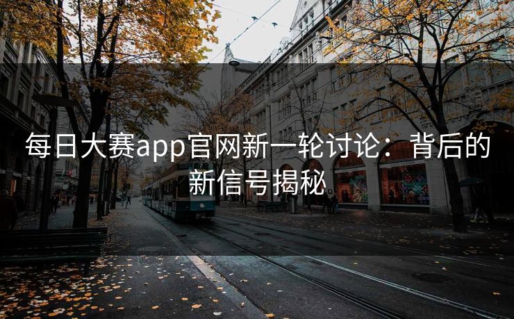 每日大赛app官网新一轮讨论:背后的新信号揭秘 每日大赛app官网新一轮讨论:背后的新信号揭秘