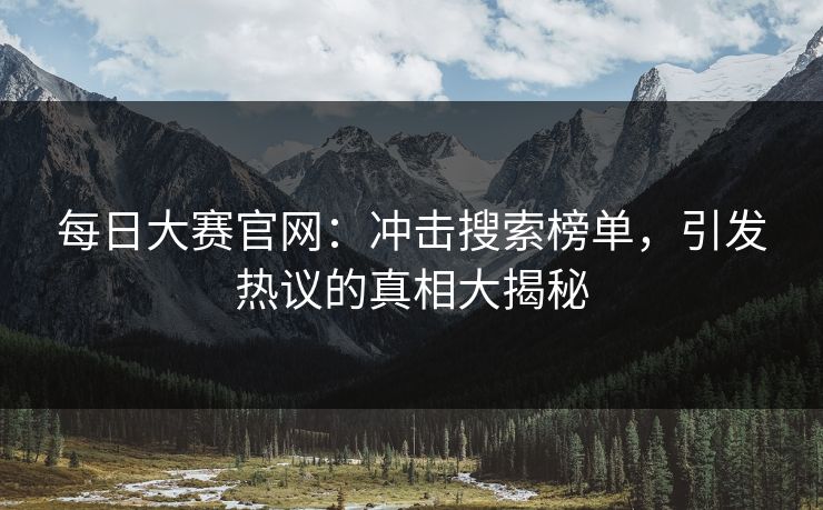 每日大赛官网:冲击搜索榜单,引发热议的真相大揭秘 每日大赛官网:冲击搜索榜单,引发热议的真相大揭秘
