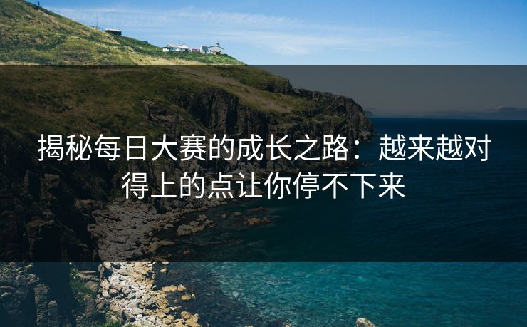 揭秘每日大赛的成长之路:越来越对得上的点让你停不下来 揭秘每日大赛的成长之路:越来越对得上的点让你停不下来