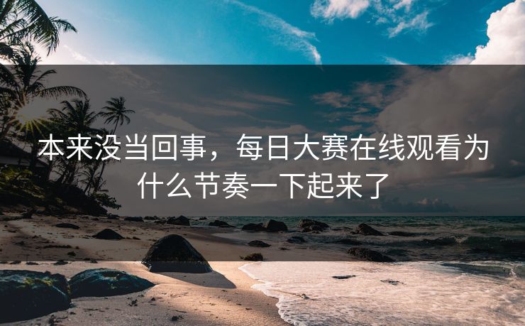 本来没当回事,每日大赛在线观看为什么节奏一下起来了 本来没当回事,每日大赛在线观看为什么节奏一下起来了