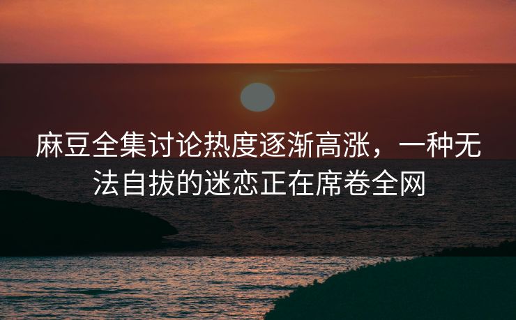 麻豆全集讨论热度逐渐高涨,一种无法自拔的迷恋正在席卷全网 麻豆全集讨论热度逐渐高涨,一种无法自拔的迷恋正在席卷全网