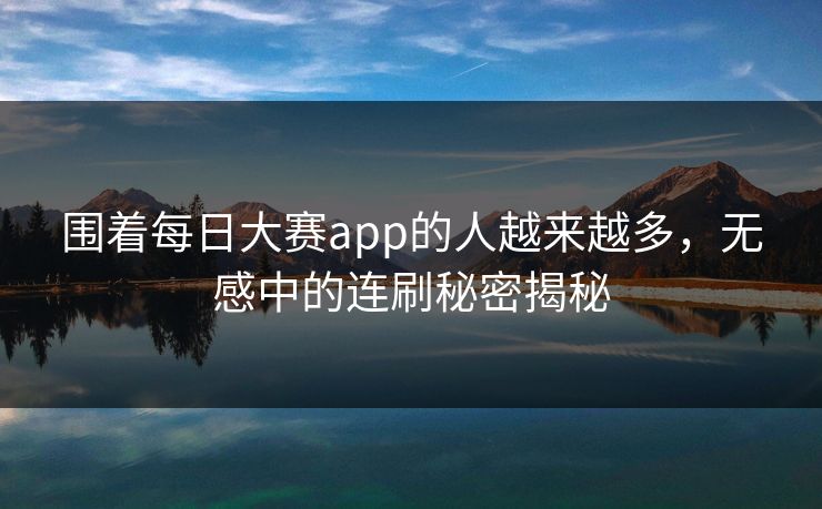 围着每日大赛app的人越来越多,无感中的连刷秘密揭秘 围着每日大赛app的人越来越多,无感中的连刷秘密揭秘