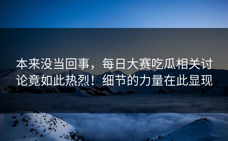 本来没当回事,每日大赛吃瓜相关讨论竟如此热烈!细节的力量在此显现 本来没当回事,每日大赛吃瓜相关讨论竟如此热烈!细节的力量在此显现