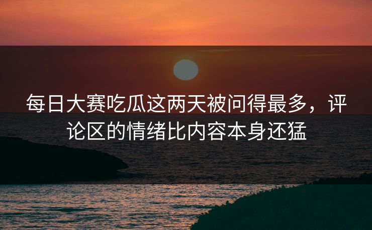 每日大赛吃瓜这两天被问得最多，评论区的情绪比内容本身还猛
