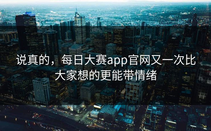 说真的，每日大赛app官网又一次比大家想的更能带情绪