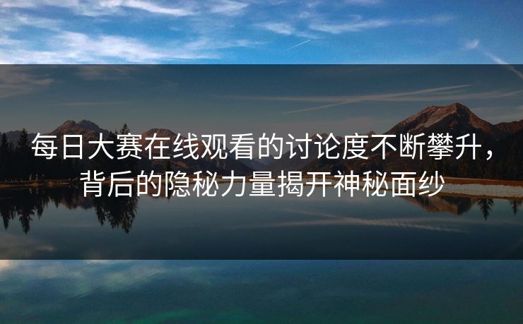 每日大赛在线观看的讨论度不断攀升，背后的隐秘力量揭开神秘面纱